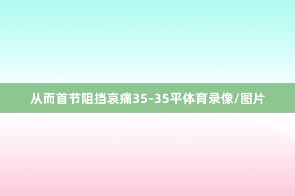 从而首节阻挡哀痛35-35平体育录像/图片