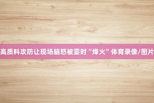 高质料攻防让现场脑怒被霎时“烽火”体育录像/图片