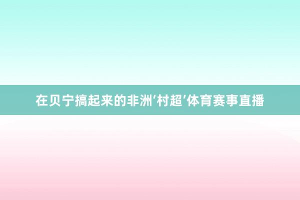 在贝宁搞起来的非洲‘村超’体育赛事直播
