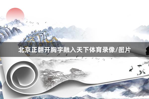 北京正翻开胸宇融入天下体育录像/图片