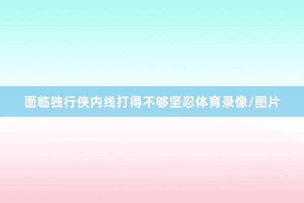 面临独行侠内线打得不够坚忍体育录像/图片
