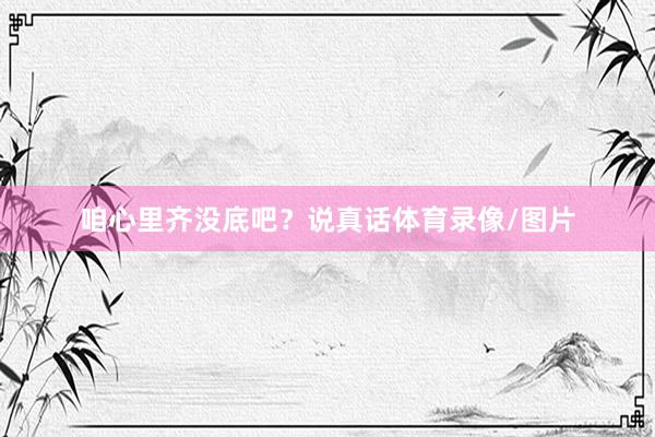 咱心里齐没底吧？说真话体育录像/图片