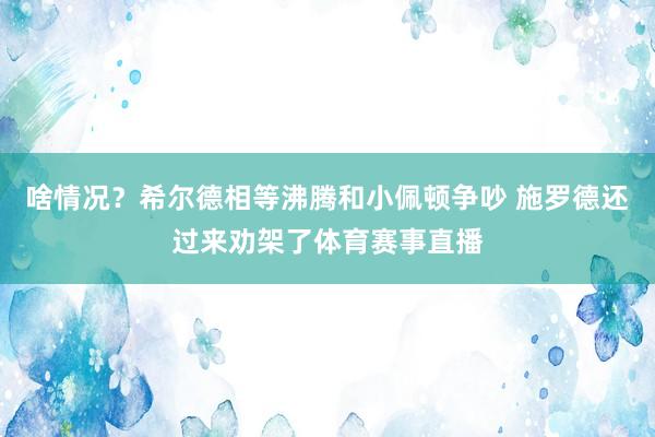 啥情况？希尔德相等沸腾和小佩顿争吵 施罗德还过来劝架了体育赛