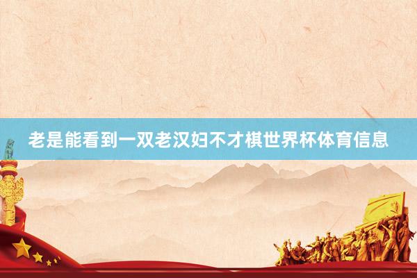 老是能看到一双老汉妇不才棋世界杯体育信息