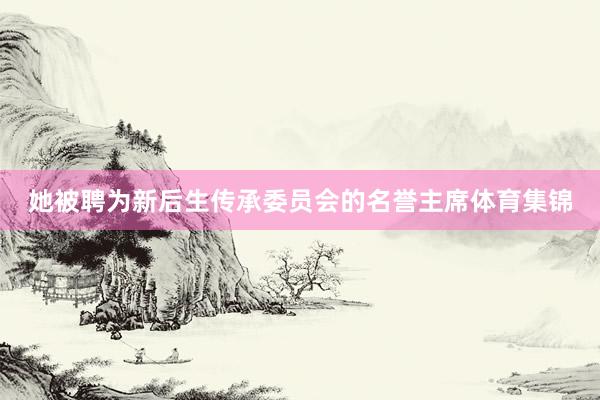 她被聘为新后生传承委员会的名誉主席体育集锦
