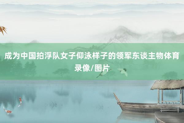 成为中国拍浮队女子仰泳样子的领军东谈主物体育录像/图片
