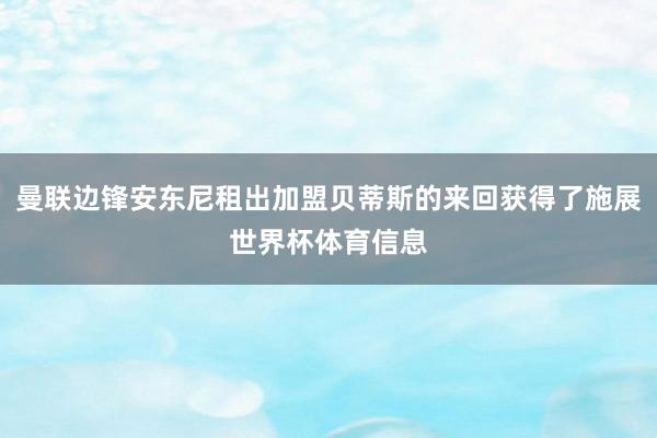 曼联边锋安东尼租出加盟贝蒂斯的来回获得了施展世界杯体育信息
