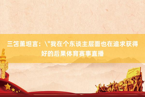 三笘薫坦言：＂我在个东谈主层面也在追求获得好的后果体育赛事直