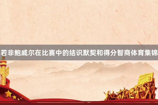 若非鲍威尔在比赛中的结识默契和得分智商体育集锦