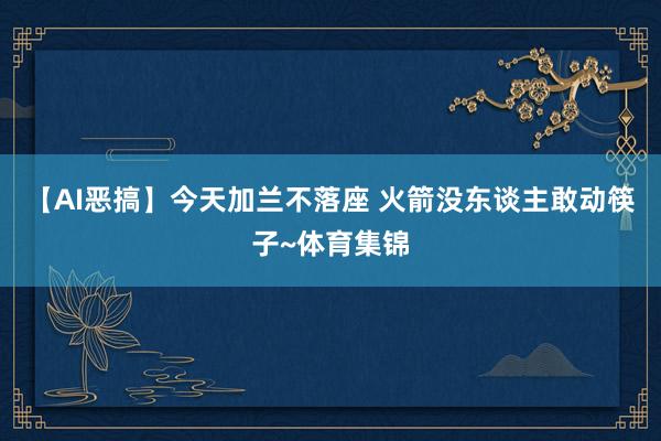 【AI恶搞】今天加兰不落座 火箭没东谈主敢动筷子~体育集锦