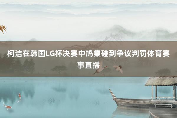 柯洁在韩国LG杯决赛中鸠集碰到争议判罚体育赛事直播