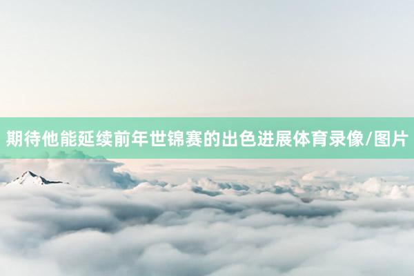 期待他能延续前年世锦赛的出色进展体育录像/图片