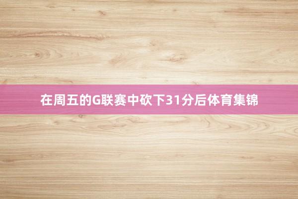 在周五的G联赛中砍下31分后体育集锦