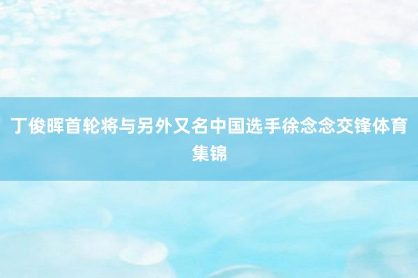 丁俊晖首轮将与另外又名中国选手徐念念交锋体育集锦