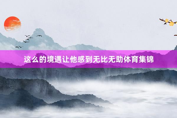 这么的境遇让他感到无比无助体育集锦