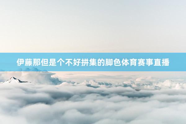 伊藤那但是个不好拼集的脚色体育赛事直播