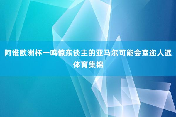 阿谁欧洲杯一鸣惊东谈主的亚马尔可能会室迩人远体育集锦