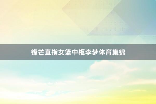 锋芒直指女篮中枢李梦体育集锦