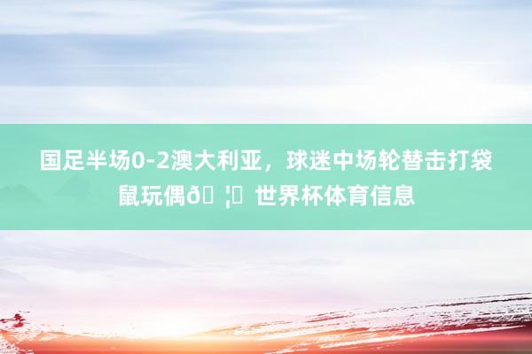 国足半场0-2澳大利亚，球迷中场轮替击打袋鼠玩偶🦘世界杯体育信息