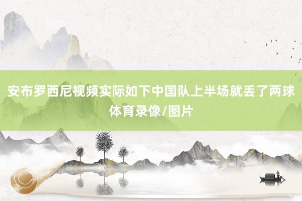 安布罗西尼视频实际如下中国队上半场就丢了两球体育录像/图片