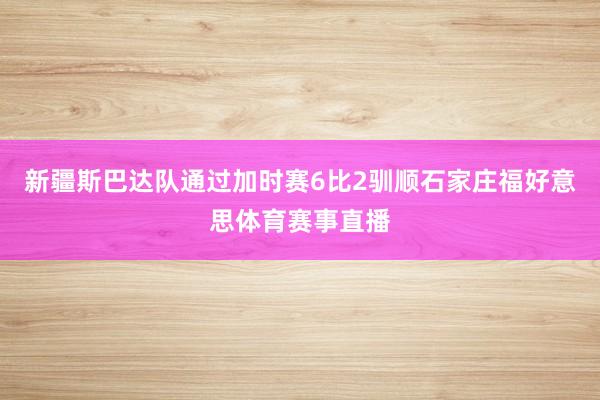 新疆斯巴达队通过加时赛6比2驯顺石家庄福好意思体育赛事直播