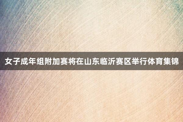 女子成年组附加赛将在山东临沂赛区举行体育集锦