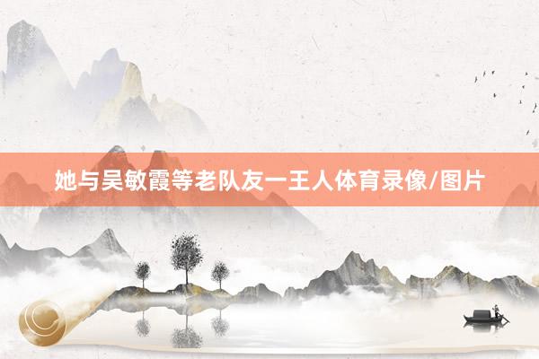 她与吴敏霞等老队友一王人体育录像/图片