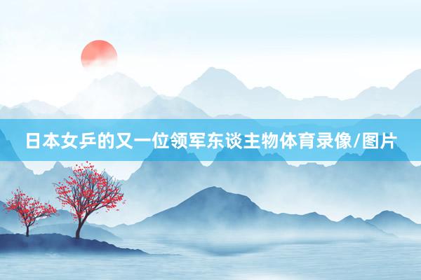 日本女乒的又一位领军东谈主物体育录像/图片