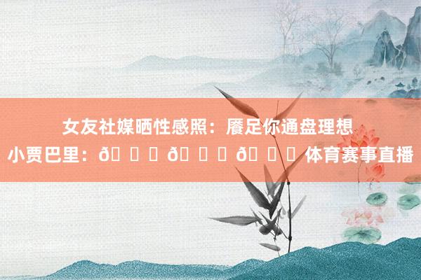 女友社媒晒性感照：餍足你通盘理想 小贾巴里：😍😍😍体育赛事直
