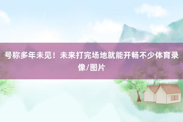 号称多年未见！未来打完场地就能开畅不少体育录像/图片