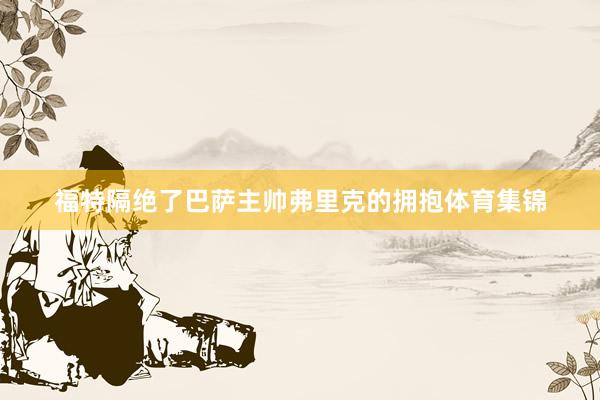 福特隔绝了巴萨主帅弗里克的拥抱体育集锦