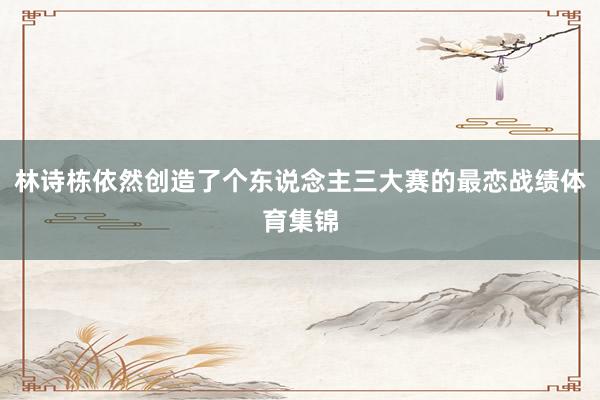 林诗栋依然创造了个东说念主三大赛的最恋战绩体育集锦