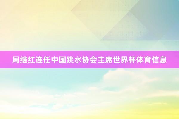 周继红连任中国跳水协会主席世界杯体育信息