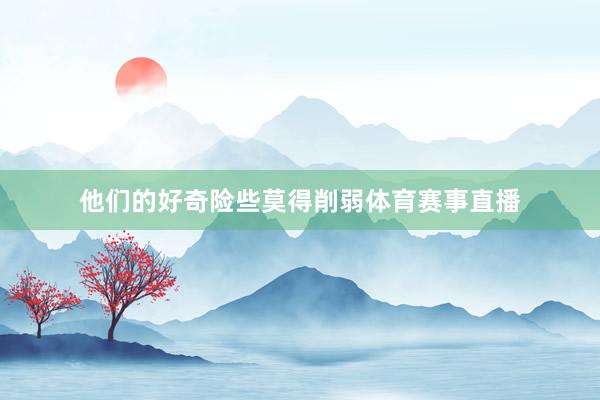 他们的好奇险些莫得削弱体育赛事直播