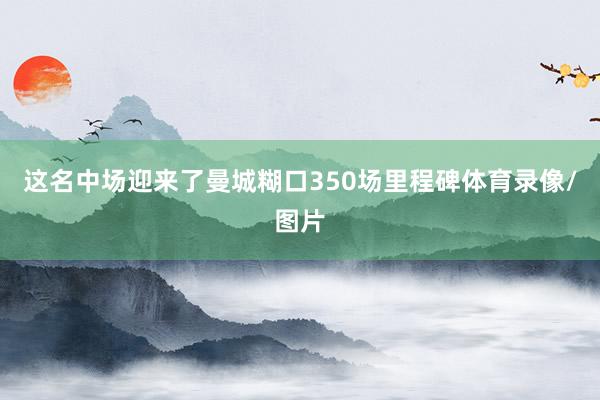 这名中场迎来了曼城糊口350场里程碑体育录像/图片
