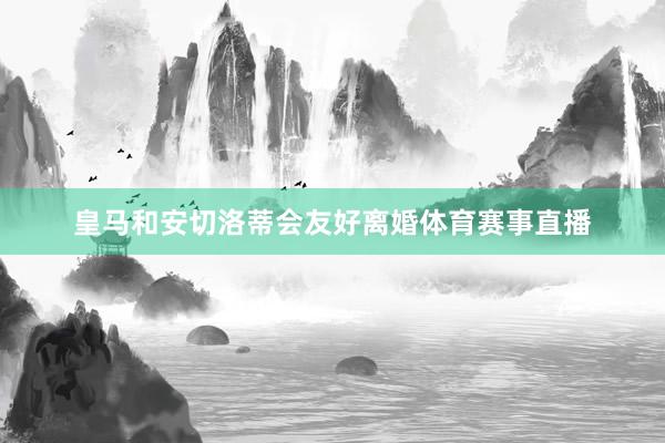 皇马和安切洛蒂会友好离婚体育赛事直播