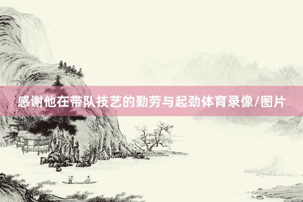 感谢他在带队技艺的勤劳与起劲体育录像/图片