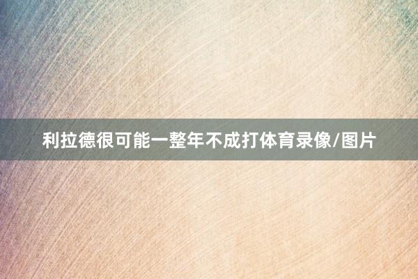 利拉德很可能一整年不成打体育录像/图片