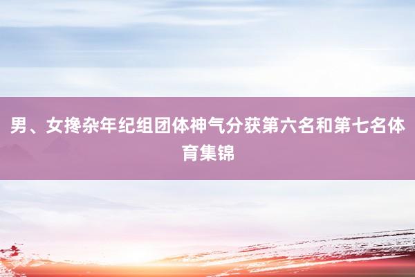 男、女搀杂年纪组团体神气分获第六名和第七名体育集锦