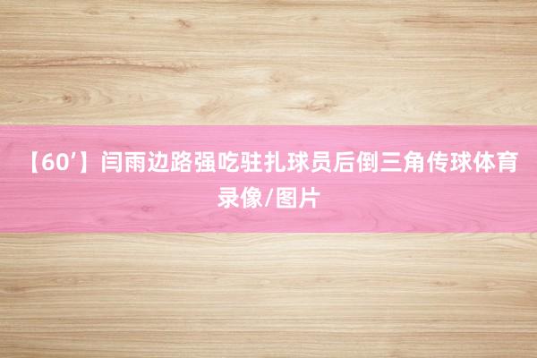 【60’】闫雨边路强吃驻扎球员后倒三角传球体育录像/图片