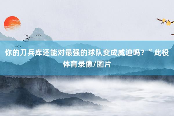 你的刀兵库还能对最强的球队变成威迫吗？”此役体育录像/图片