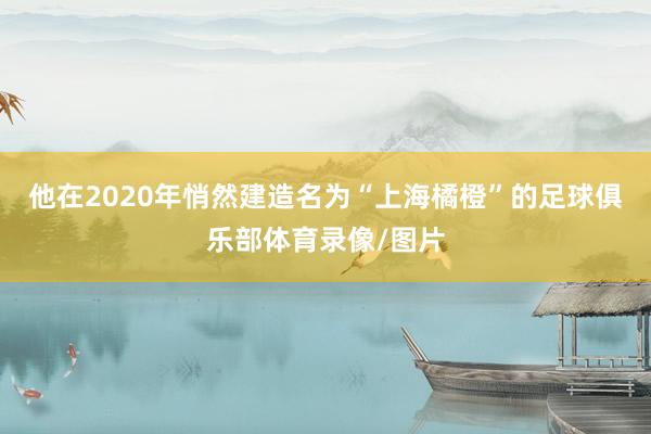 他在2020年悄然建造名为“上海橘橙”的足球俱乐部体育录像/