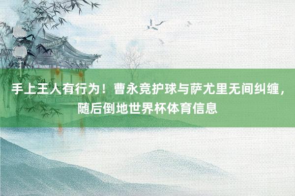 手上王人有行为！曹永竞护球与萨尤里无间纠缠，随后倒地世界杯体