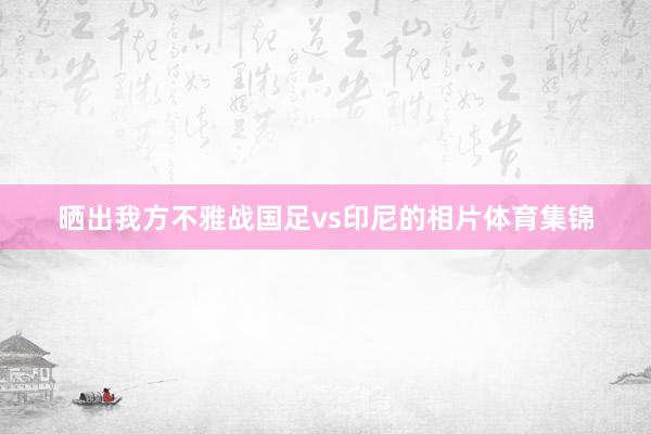 晒出我方不雅战国足vs印尼的相片体育集锦