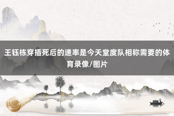 王钰栋穿插死后的速率是今天堂度队相称需要的体育录像/图片