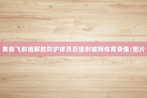 黄振飞前插解脱防护球员后搓射破网体育录像/图片