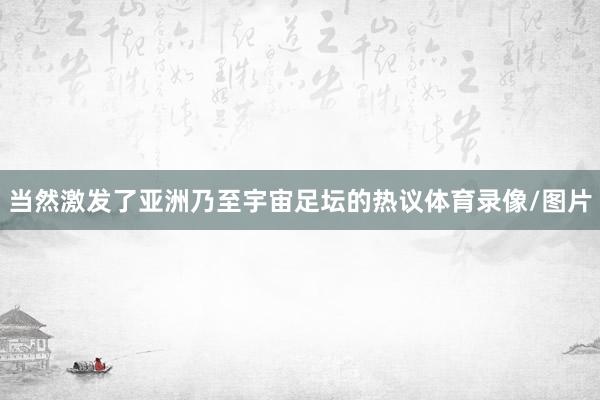 当然激发了亚洲乃至宇宙足坛的热议体育录像/图片