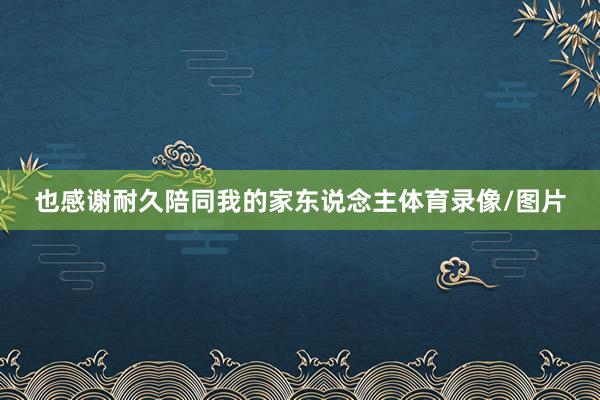 也感谢耐久陪同我的家东说念主体育录像/图片