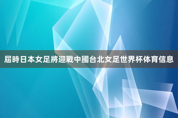 屆時日本女足將迎戰中國台北女足世界杯体育信息