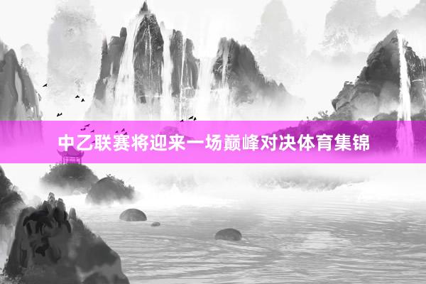 中乙联赛将迎来一场巅峰对决体育集锦
